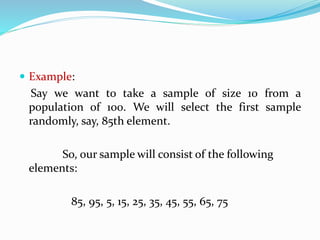  Example:
Say we want to take a sample of size 10 from a
population of 100. We will select the first sample
randomly, say, 85th element.
So, our sample will consist of the following
elements:
85, 95, 5, 15, 25, 35, 45, 55, 65, 75
 