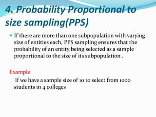 4. Probability Proportional to
size sampling(PPS)
 If there are more than one subpopulation with varying
size of entities each, PPS sampling ensures that the
probability of an entity being selected as a sample
proportional to the size of its subpopulation .
Example
If we have a sample size of 10 to select from 1000
students in 4 colleges
 
