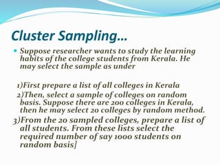Cluster Sampling…
 Suppose researcher wants to study the learning
habits of the college students from Kerala. He
may select the sample as under
1)First prepare a list of all colleges in Kerala
2)Then, select a sample of colleges on random
basis. Suppose there are 200 colleges in Kerala,
then he may select 20 colleges by random method.
3)From the 20 sampled colleges, prepare a list of
all students. From these lists select the
required number of say 1000 students on
random basis]
 