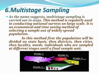 6.Multistage Sampling
 As the name suggests, multistage sampling is
carried out in steps. This method is regularly used
in conducting national surveys on large scale. It is
an economical and time saving method of
selecting a sample out of widely spread
population.
In this method first the population will be
divided on state basis, then districts, then cities,
then locality, wards, individuals who are sampled
at different stages until a final sample unit.
 
