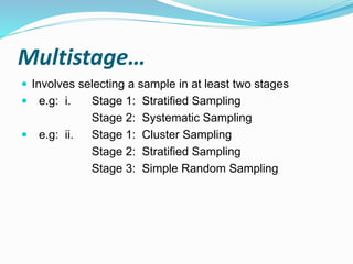 Multistage…
 Involves selecting a sample in at least two stages
 e.g: i. Stage 1: Stratified Sampling
Stage 2: Systematic Sampling
 e.g: ii. Stage 1: Cluster Sampling
Stage 2: Stratified Sampling
Stage 3: Simple Random Sampling
 
