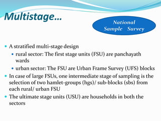 Multistage…
 A stratified multi-stage design
 rural sector: The first stage units (FSU) are panchayath
wards
 urban sector: The FSU are Urban Frame Survey (UFS) blocks
 In case of large FSUs, one intermediate stage of sampling is the
selection of two hamlet-groups (hgs)/ sub-blocks (sbs) from
each rural/ urban FSU
 The ultimate stage units (USU) are households in both the
sectors
 