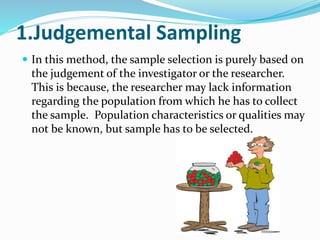 1.Judgemental Sampling
 In this method, the sample selection is purely based on
the judgement of the investigator or the researcher.
This is because, the researcher may lack information
regarding the population from which he has to collect
the sample. Population characteristics or qualities may
not be known, but sample has to be selected.
 
