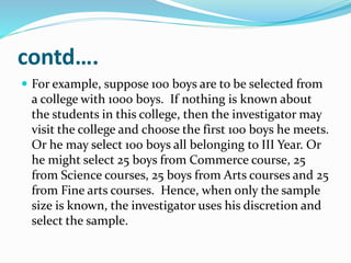 contd….
 For example, suppose 100 boys are to be selected from
a college with 1000 boys. If nothing is known about
the students in this college, then the investigator may
visit the college and choose the first 100 boys he meets.
Or he may select 100 boys all belonging to III Year. Or
he might select 25 boys from Commerce course, 25
from Science courses, 25 boys from Arts courses and 25
from Fine arts courses. Hence, when only the sample
size is known, the investigator uses his discretion and
select the sample.
 