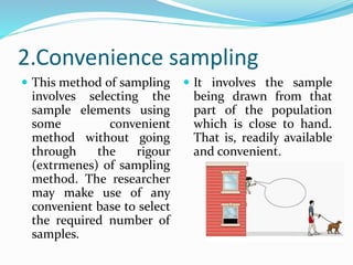 2.Convenience sampling
 This method of sampling
involves selecting the
sample elements using
some convenient
method without going
through the rigour
(extrmenes) of sampling
method. The researcher
may make use of any
convenient base to select
the required number of
samples.
 It involves the sample
being drawn from that
part of the population
which is close to hand.
That is, readily available
and convenient.
 