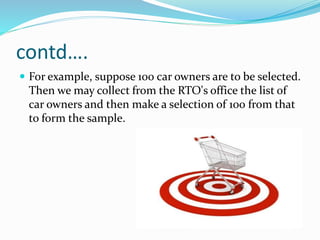 contd….
 For example, suppose 100 car owners are to be selected.
Then we may collect from the RTO's office the list of
car owners and then make a selection of 100 from that
to form the sample.
 