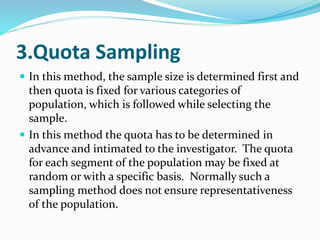 3.Quota Sampling
 In this method, the sample size is determined first and
then quota is fixed for various categories of
population, which is followed while selecting the
sample.
 In this method the quota has to be determined in
advance and intimated to the investigator. The quota
for each segment of the population may be fixed at
random or with a specific basis. Normally such a
sampling method does not ensure representativeness
of the population.
 