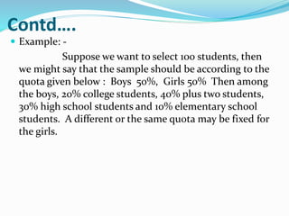 Contd….
 Example: -
Suppose we want to select 100 students, then
we might say that the sample should be according to the
quota given below : Boys 50%, Girls 50% Then among
the boys, 20% college students, 40% plus two students,
30% high school students and 10% elementary school
students. A different or the same quota may be fixed for
the girls.
 