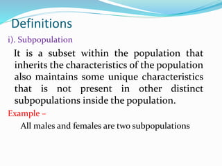 i). Subpopulation
It is a subset within the population that
inherits the characteristics of the population
also maintains some unique characteristics
that is not present in other distinct
subpopulations inside the population.
Example –
All males and females are two subpopulations
Definitions
 