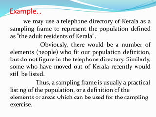 Example…
we may use a telephone directory of Kerala as a
sampling frame to represent the population defined
as "the adult residents of Kerala".
Obviously, there would be a number of
elements (people) who fit our population definition,
but do not figure in the telephone directory. Similarly,
some who have moved out of Kerala recently would
still be listed.
Thus, a sampling frame is usually a practical
listing of the population, or a definition of the
elements or areas which can be used for the sampling
exercise.
 