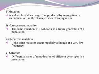 b)Mutation
A sudden heritable change (not produced by segregation or
recombination) in the characteristics of an organism.
i) Non-recurrent mutation
 The same mutation will not occur in a future generation of a
population.
ii) Recurrent mutation
 If the same mutation occur regularly although at a very low
frequency.
c) Selection
 Differential rates of reproduction of different genotypes in a
population.
 