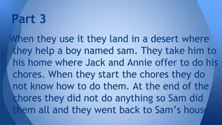 When they use it they land in a desert where
they help a boy named sam. They take him to
his home where Jack and Annie offer to do his
chores. When they start the chores they do
not know how to do them. At the end of the
chores they did not do anything so Sam did
them all and they went back to Sam’s house.
Part 3
 