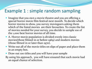 Example 1 : simple random sampling
 Imagine that you own a movie theatre and you are offering a
special horror movie film festival next month. To decide which
horror movies to show, you survey moviegoers asking them
which of the listed movies are their favourites. To create the list
of movies needed for your survey, you decide to sample 100 of
the 1,000 best horror movies of all time.
 A. Horror movie population is divided evenly into classic
movies(those filmed in or before 1969) and modern movies
(those filmed in or later than 1970).
 Write out all of the movie titles on slips of paper and place them
in an empty box.
 Draw out 100 titles and you will have your sample
By using his approach, you will have ensured that each movie had
an equal chance of selection.
 