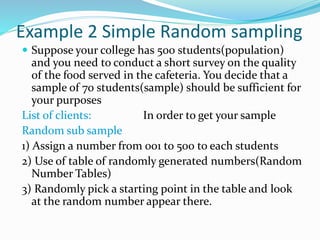 Example 2 Simple Random sampling
 Suppose your college has 500 students(population)
and you need to conduct a short survey on the quality
of the food served in the cafeteria. You decide that a
sample of 70 students(sample) should be sufficient for
your purposes
List of clients: In order to get your sample
Random sub sample
1) Assign a number from 001 to 500 to each students
2) Use of table of randomly generated numbers(Random
Number Tables)
3) Randomly pick a starting point in the table and look
at the random number appear there.
 