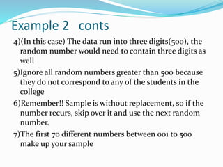 Example 2 conts
4)(In this case) The data run into three digits(500), the
random number would need to contain three digits as
well
5)Ignore all random numbers greater than 500 because
they do not correspond to any of the students in the
college
6)Remember!! Sample is without replacement, so if the
number recurs, skip over it and use the next random
number.
7)The first 70 different numbers between 001 to 500
make up your sample
 