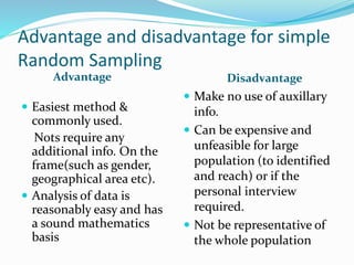 Advantage and disadvantage for simple
Random Sampling
Advantage Disadvantage
 Easiest method &
commonly used.
Nots require any
additional info. On the
frame(such as gender,
geographical area etc).
 Analysis of data is
reasonably easy and has
a sound mathematics
basis
 Make no use of auxillary
info.
 Can be expensive and
unfeasible for large
population (to identified
and reach) or if the
personal interview
required.
 Not be representative of
the whole population
 