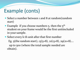 Example (conts)
 Select a number between 1 and 8 at random(random
start)
 Example if you choose numbers 5. then the 5th
student on your frame would be the first unitincluded
in your sample.
 Select every k th unit after that first number
Eg. 5(the random start), 13(5+8), 21(13+8), 29(21+8)….
up to 500 (where the total sample needed are
obtain).
 