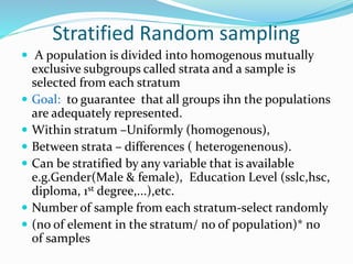 Stratified Random sampling
 A population is divided into homogenous mutually
exclusive subgroups called strata and a sample is
selected from each stratum
 Goal: to guarantee that all groups ihn the populations
are adequately represented.
 Within stratum –Uniformly (homogenous),
 Between strata – differences ( heterogenenous).
 Can be stratified by any variable that is available
e.g.Gender(Male & female), Education Level (sslc,hsc,
diploma, 1st degree,...),etc.
 Number of sample from each stratum-select randomly
 (no of element in the stratum/ no of population)* no
of samples
 