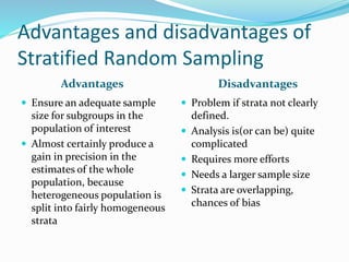 Advantages and disadvantages of
Stratified Random Sampling
Advantages Disadvantages
 Ensure an adequate sample
size for subgroups in the
population of interest
 Almost certainly produce a
gain in precision in the
estimates of the whole
population, because
heterogeneous population is
split into fairly homogeneous
strata
 Problem if strata not clearly
defined.
 Analysis is(or can be) quite
complicated
 Requires more efforts
 Needs a larger sample size
 Strata are overlapping,
chances of bias
 