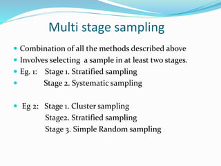 Multi stage sampling
 Combination of all the methods described above
 Involves selecting a sample in at least two stages.
 Eg. 1: Stage 1. Stratified sampling
 Stage 2. Systematic sampling
 Eg 2: Stage 1. Cluster sampling
Stage2. Stratified sampling
Stage 3. Simple Random sampling
 