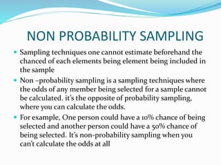 NON PROBABILITY SAMPLING
 Sampling techniques one cannot estimate beforehand the
chanced of each elements being element being included in
the sample
 Non –probability sampling is a sampling techniques where
the odds of any member being selected for a sample cannot
be calculated. it’s the opposite of probability sampling,
where you can calculate the odds.
 For example, One person could have a 10% chance of being
selected and another person could have a 50% chance of
being selected. It’s non-probability sampling when you
can’t calculate the odds at all
 