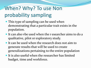When? Why? To use Non
probability sampling
 This type of sampling can be used when
demonstrating that a particular trait exists in the
population.
 It can also vbe used when the r esearcher aims to do a
qualitative, pilot or exploratory study.
 It can be used when the research does not aim to
generate results that will be used to create
generalizations pertaining to the entire population
 It is also useful when the researcher has limited
budget, time and workforce.
 