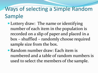 Ways of selecting a Simple Random
Sample
 Lottery draw: The name or identifying
number of each item in the population is
recorded on a slip of paper and placed in a
box – shuffled – randomly choose required
sample size from the box.
 Random number draw: Each item is
numbered and a table of random numbers is
used to select the members of the sample.
 
