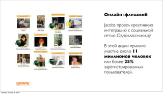 Онлайн-флешмоб

                            Jacobs провел креативную
                            интеграцию с социальной
                            сетью Одноклассники.ру

                            В этой акции приняло
                            участие около 11
                            миллионов человек
                            или более 25%
                            зарегистрированных
                            пользователей.



Tuesday, October 26, 2010
 