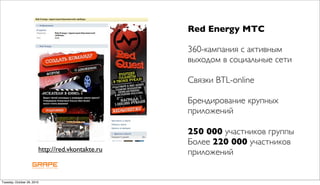 Red Energy МТС

                                                  360-кампания с активным
                                                  выходом в социальные сети

                                                  Связки BTL-online

                                                  Брендирование крупных
                                                  приложений

                                                  250 000 участников группы
                                                  Более 220 000 участников
                        http://red.vkontakte.ru   приложений


Tuesday, October 26, 2010
 