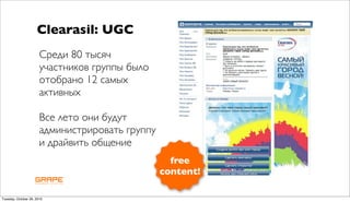 Clearasil: UGC
                       Среди 80 тысяч
                       участников группы было
                       отобрано 12 самых
                       активных

                       Все лето они будут
                       администрировать группу
                       и драйвить общение
                                                   free
                                                 content!

Tuesday, October 26, 2010
 