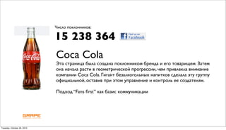 Число поклонников:

                            15 238 364
                            Coca Cola
                            Эта страница была создана поклонником бренда и его товарищем. Затем
                            она начала расти в геометрической прогрессии, чем привлекла внимание
                            компании Coca Cola. Гигант безалкогольных напитков сделала эту группу
                            официальной, оставив при этом управление и контроль ее создателям.

                            Подход “Fans ﬁrst” как базис коммуникации




Tuesday, October 26, 2010
 
