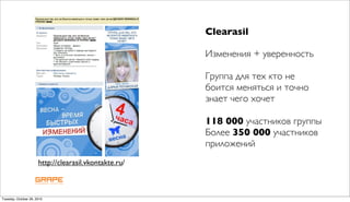 Clearasil

                                                       Изменения + уверенность

                                                       Группа для тех кто не
                                                       боится меняться и точно
                                                       знает чего хочет

                                                       118 000 участников группы
                                                       Более 350 000 участников
                                                       приложений
                      http://clearasil.vkontakte.ru/



Tuesday, October 26, 2010
 