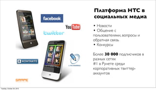 Платформа HTC в
                            социальных медиа
                            • Новости
                            • Общение с
                            пользователями, вопросы и
                            обратная связь
                            • Конкурсы
                            Более 30 000 подписчиков в
                            разных сетях
                            #1 в Рунете среди
                            корпоративных твиттер-
                            аккаунтов


Tuesday, October 26, 2010
 
