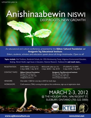 UPDATED JAN 16




    Anishinaabewin NISWI                             DEEP ROOTS, NEW GROWTH




   An educational and culture conference, presented by the Ojibwe Cultural Foundation and
                             Kenjgewin Teg Educational Institute.
    Elders, students, scholars and educators speak about all things Anishinaabe. Open to all!

  Topics include: Oral Traditions, Residential Schools, the 1836 Manitowaning Treaty, Indigenous Environmental Education,
         Bullying, Mental Health, Legal Issues in Education, Historical Research, Traditional Art and much more...

  REGISTRATION          EARLYBIRD (until Jan 31)       REGULAR (after Jan 31)          STUDENTS, ELDERS
                        2 days: $200, 1 day: $110      2 days: $250, 1 day: $135       2 days: $140, 1 day $75
  CONTACT INFO          Ojibwe Cultural Foundation                     Kenjgewin Teg Educational Institute
                        PO Box 278, 15 Hwy 551                         P.O. Box 328, 374 Hwy. 551
                        M’Chigeeng, ON, P0P 1G0                        M’Chigeeng, ON, P0P 1G0
                        info@ojibweculture.ca                          DirectorOperations@ktei.net

  VENDORS               One table = $50 for one day or $75 for both days
  WORKSHOPS             Craft sessions (TBA) running throughout the conference, sign-up at registration desk.




                                                                  MARCH 2-3, 2012
                                                        @ THE HOLIDAY INN, 1696 REGENT ST,
                                                           SUDBURY, ONTARIO (705-522-3000)




  www.ojibweculture.ca                                                                         www.ktei.net
 