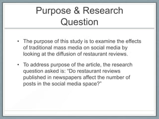 Purpose & Research QuestionThe purpose of this study is to examine the effects of traditional mass media on social media by looking at the diffusion of restaurant reviews. To address purpose of the article, the research question asked is: “Do restaurant reviews published in newspapers affect the number of posts in the social media space?” 