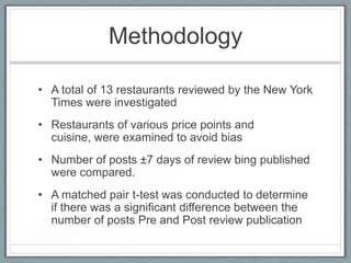 MethodologyA total of 13 restaurants reviewed by the New York Times were investigatedRestaurants of various price points and cuisine, were examined to avoid biasNumber of posts ±7 days of review bing published were compared.A matched pair t-test was conducted to determine if there was a significant difference between the number of posts Pre and Post review publication