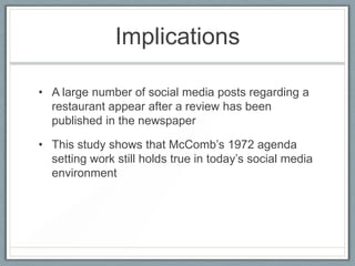 ImplicationsA large number of social media posts regarding a restaurant appear after a review has been published in the newspaperThis study shows that McComb’s 1972 agenda setting work still holds true in today’s social media environment