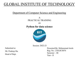 GLOBAL INSTITUTE OF TECHNOLOGY
Department of Computer Science and Engineering
A
PRACTICAL TRAINING
on
Python for data science
Submitted to:
Mr. Pradeep Jha
Head of Dept.
Presented By: Mohammad Anish
Reg. No.: 21EGJCS076
Semester – III
Year - II
Session: 2022-23
 