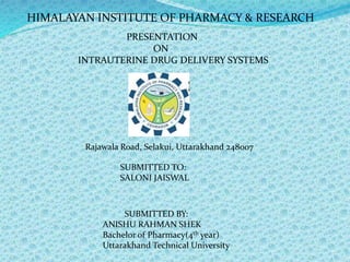 HIMALAYAN INSTITUTE OF PHARMACY & RESEARCH
PRESENTATION
ON
INTRAUTERINE DRUG DELIVERY SYSTEMS
Rajawala Road, Selakui, Uttarakhand 248007
SUBMITTED TO:
SALONI JAISWAL
SUBMITTED BY:
ANISHU RAHMAN SHEK
Bachelor of Pharmacy(4th year)
Uttarakhand Technical University
 