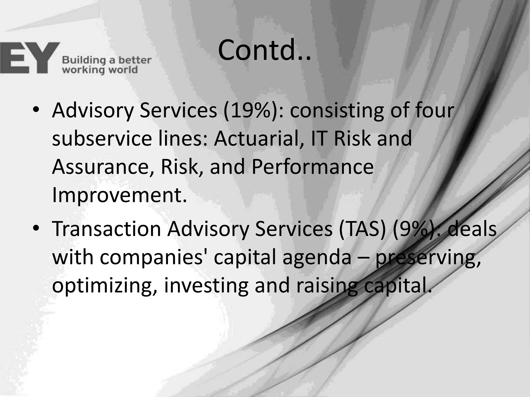 Contd..
• Advisory Services (19%): consisting of four
subservice lines: Actuarial, IT Risk and
Assurance, Risk, and Performance
Improvement.
• Transaction Advisory Services (TAS) (9%): deals
with companies' capital agenda – preserving,
optimizing, investing and raising capital.

 
