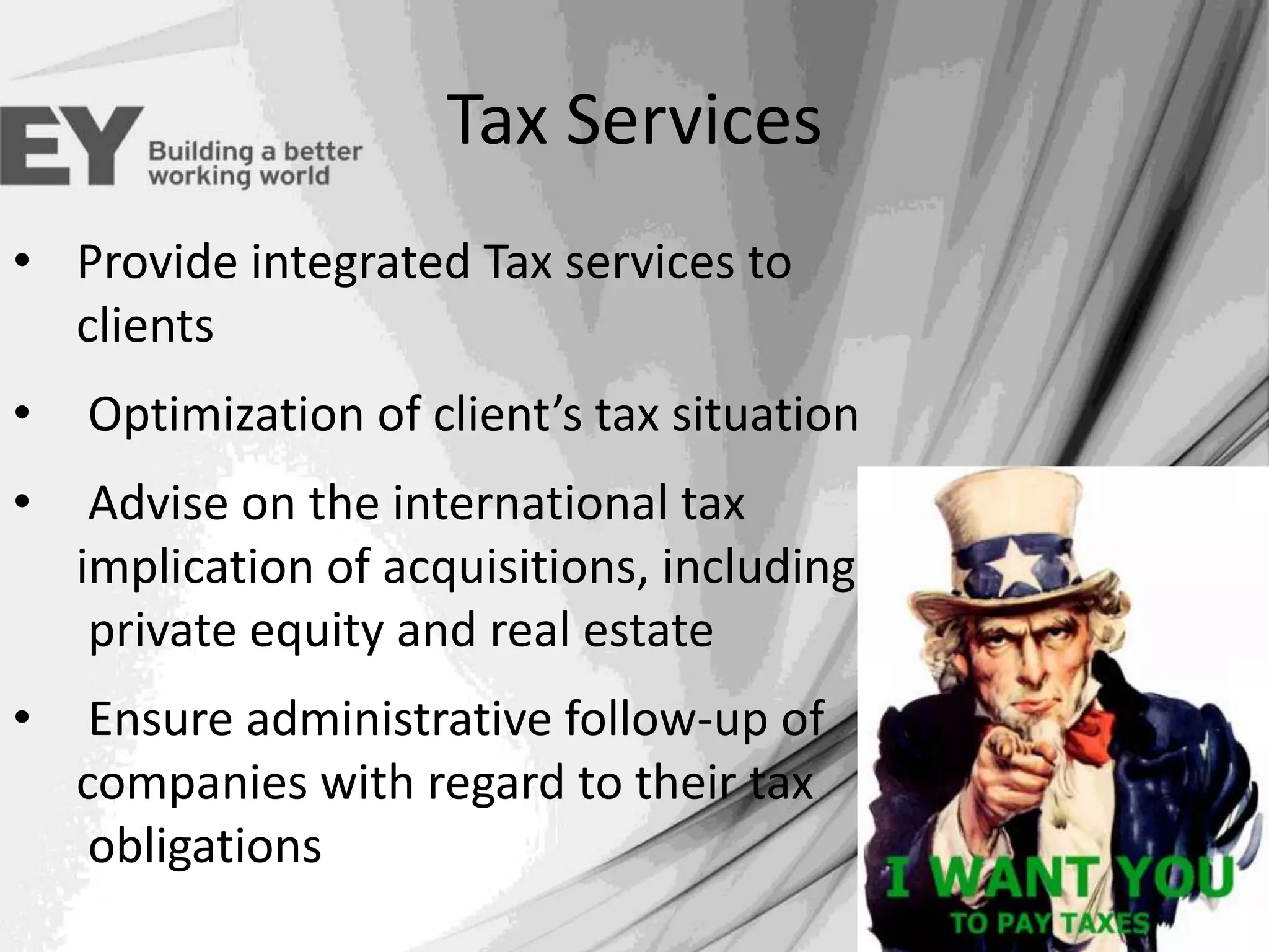 Tax Services
• Provide integrated Tax services to
clients
•

Optimization of client’s tax situation

•

Advise on the international tax
implication of acquisitions, including
private equity and real estate

•

Ensure administrative follow-up of
companies with regard to their tax
obligations

 