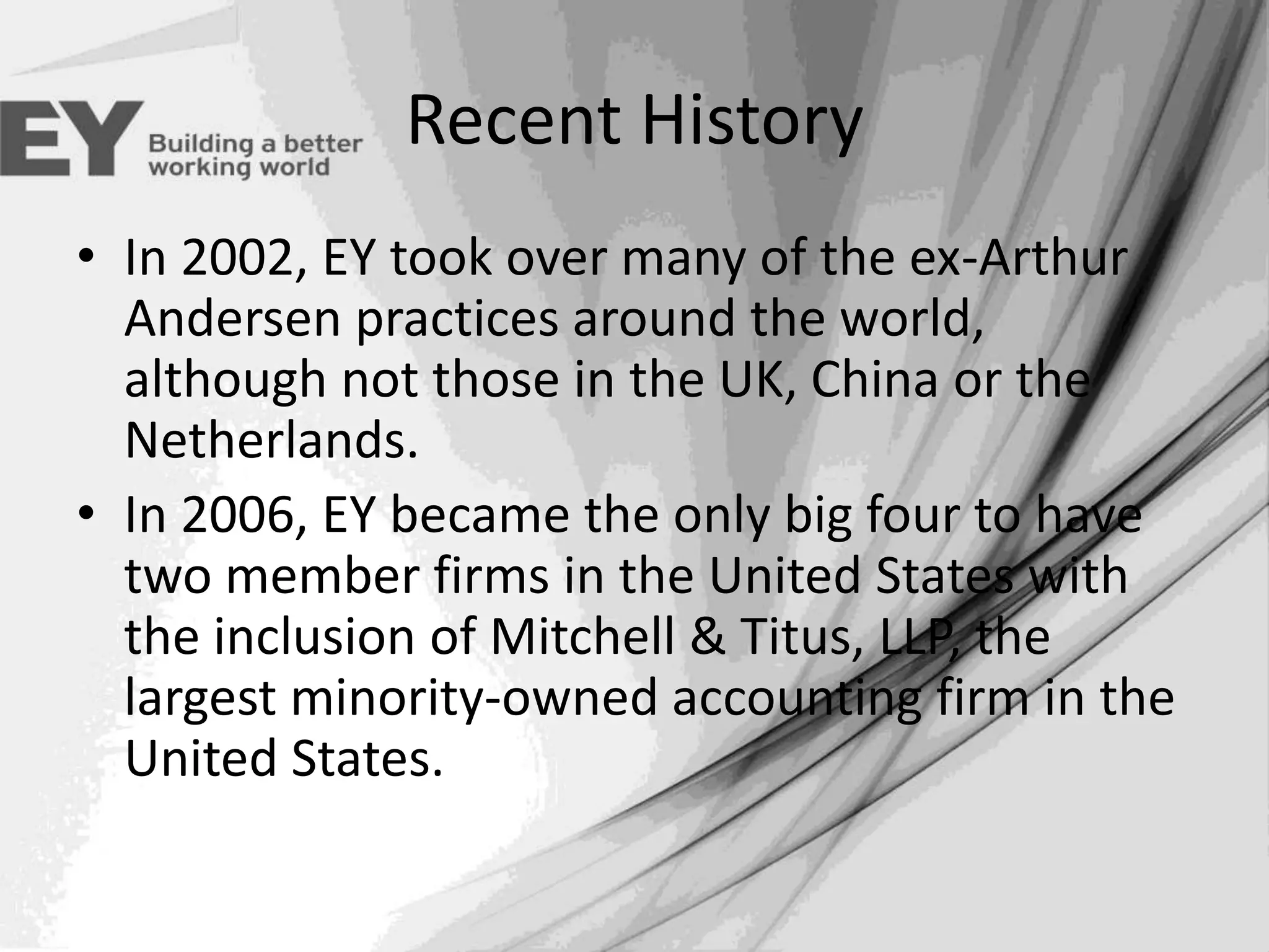 Recent History
• In 2002, EY took over many of the ex-Arthur
Andersen practices around the world,
although not those in the UK, China or the
Netherlands.
• In 2006, EY became the only big four to have
two member firms in the United States with
the inclusion of Mitchell & Titus, LLP, the
largest minority-owned accounting firm in the
United States.

 