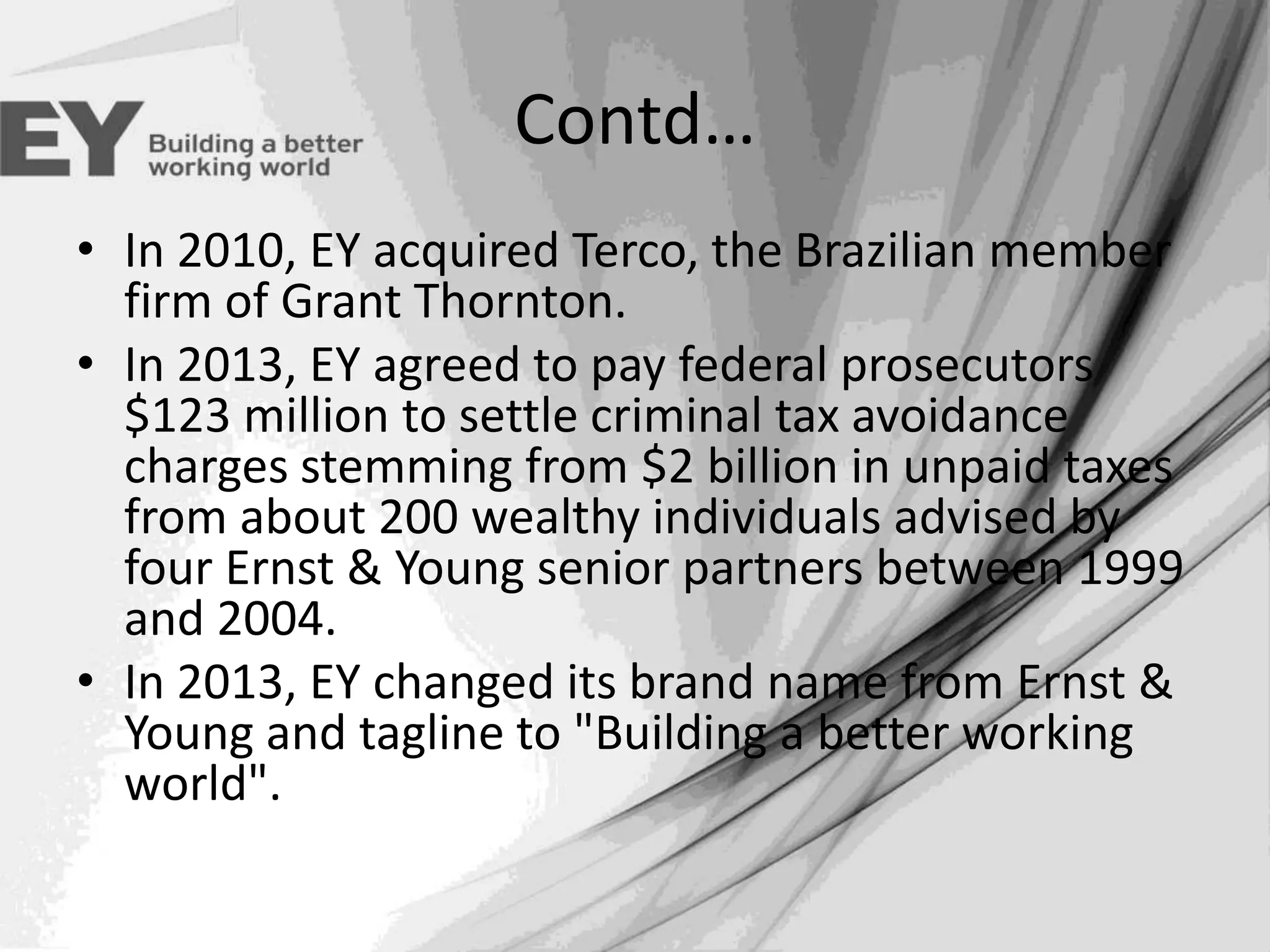 Contd…
• In 2010, EY acquired Terco, the Brazilian member
firm of Grant Thornton.
• In 2013, EY agreed to pay federal prosecutors
$123 million to settle criminal tax avoidance
charges stemming from $2 billion in unpaid taxes
from about 200 wealthy individuals advised by
four Ernst & Young senior partners between 1999
and 2004.
• In 2013, EY changed its brand name from Ernst &
Young and tagline to "Building a better working
world".

 