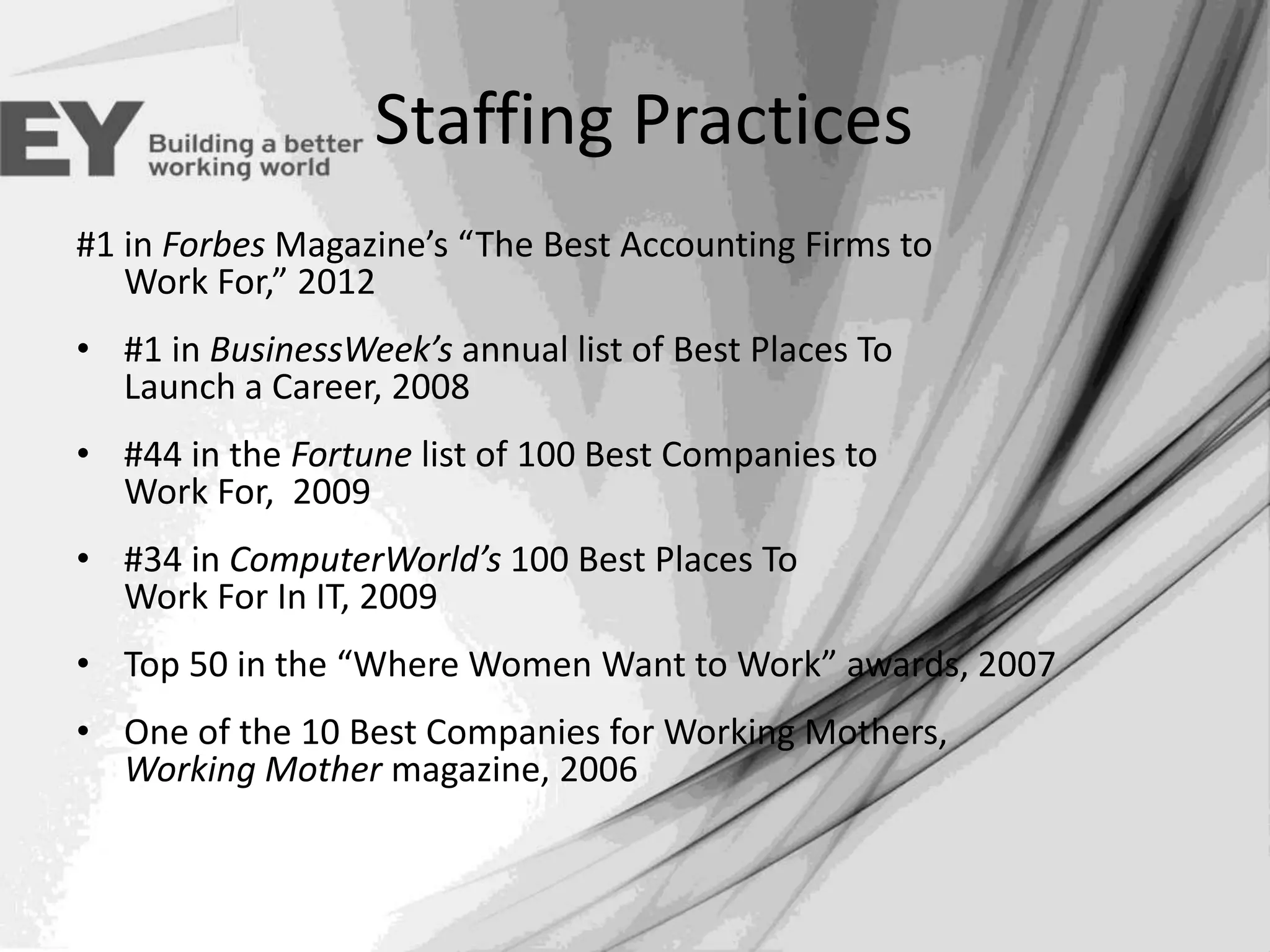 Staffing Practices
#1 in Forbes Magazine’s “The Best Accounting Firms to
Work For,” 2012
• #1 in BusinessWeek’s annual list of Best Places To
Launch a Career, 2008
• #44 in the Fortune list of 100 Best Companies to
Work For, 2009
• #34 in ComputerWorld’s 100 Best Places To
Work For In IT, 2009
• Top 50 in the “Where Women Want to Work” awards, 2007
• One of the 10 Best Companies for Working Mothers,
Working Mother magazine, 2006

 