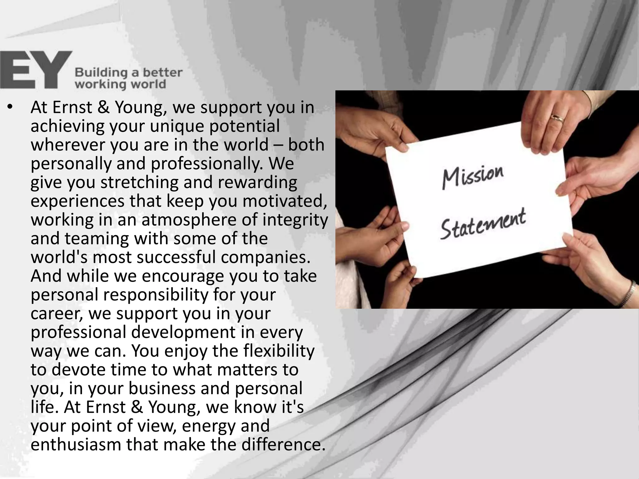 Mission
• At Ernst & Young, we support you in
achieving your unique potential
wherever you are in the world – both
personally and professionally. We
give you stretching and rewarding
experiences that keep you motivated,
working in an atmosphere of integrity
and teaming with some of the
world's most successful companies.
And while we encourage you to take
personal responsibility for your
career, we support you in your
professional development in every
way we can. You enjoy the flexibility
to devote time to what matters to
you, in your business and personal
life. At Ernst & Young, we know it's
your point of view, energy and
enthusiasm that make the difference.

 