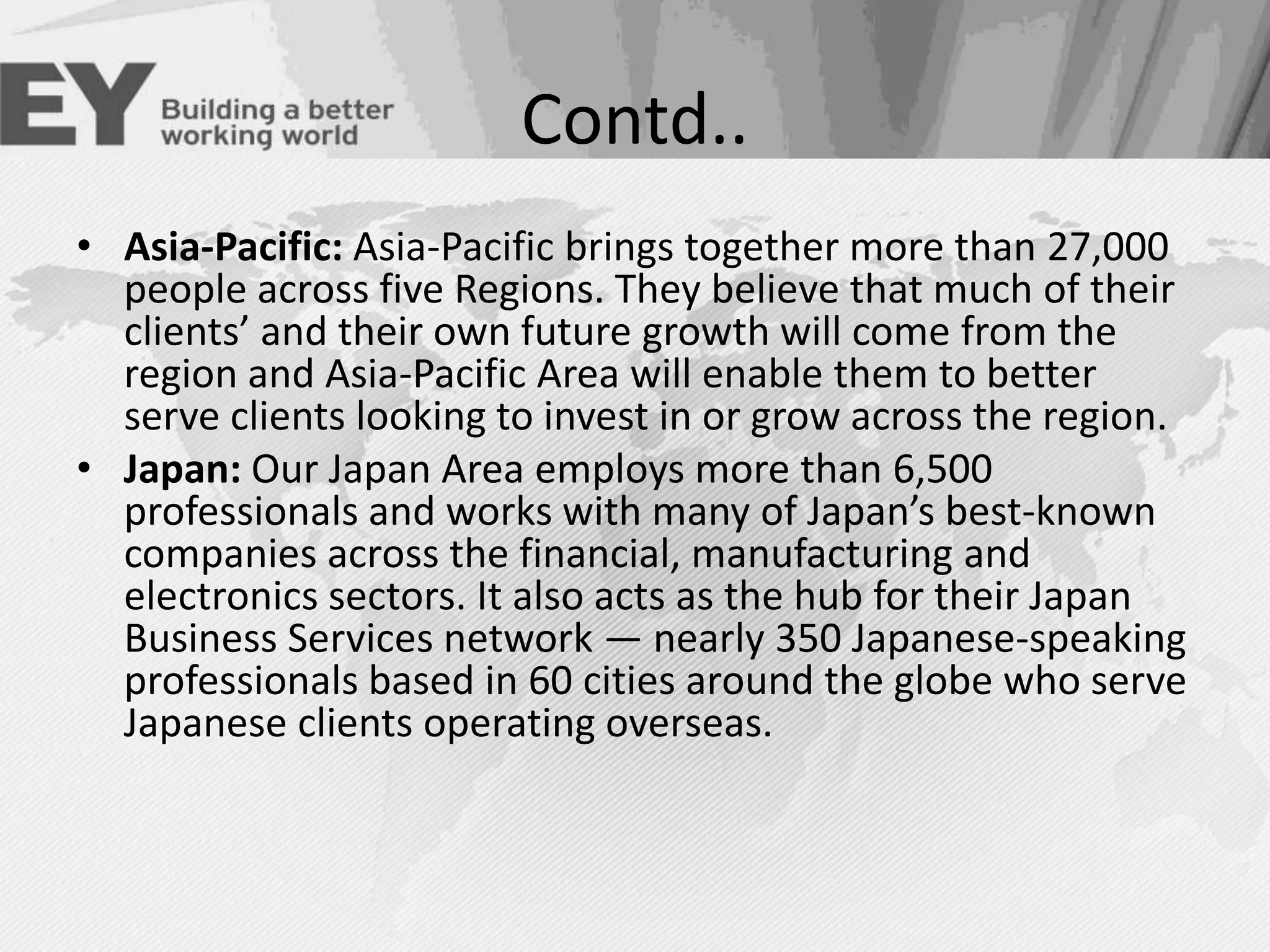 Contd..
• Asia-Pacific: Asia-Pacific brings together more than 27,000
people across five Regions. They believe that much of their
clients’ and their own future growth will come from the
region and Asia-Pacific Area will enable them to better
serve clients looking to invest in or grow across the region.
• Japan: Our Japan Area employs more than 6,500
professionals and works with many of Japan’s best-known
companies across the financial, manufacturing and
electronics sectors. It also acts as the hub for their Japan
Business Services network — nearly 350 Japanese-speaking
professionals based in 60 cities around the globe who serve
Japanese clients operating overseas.

 