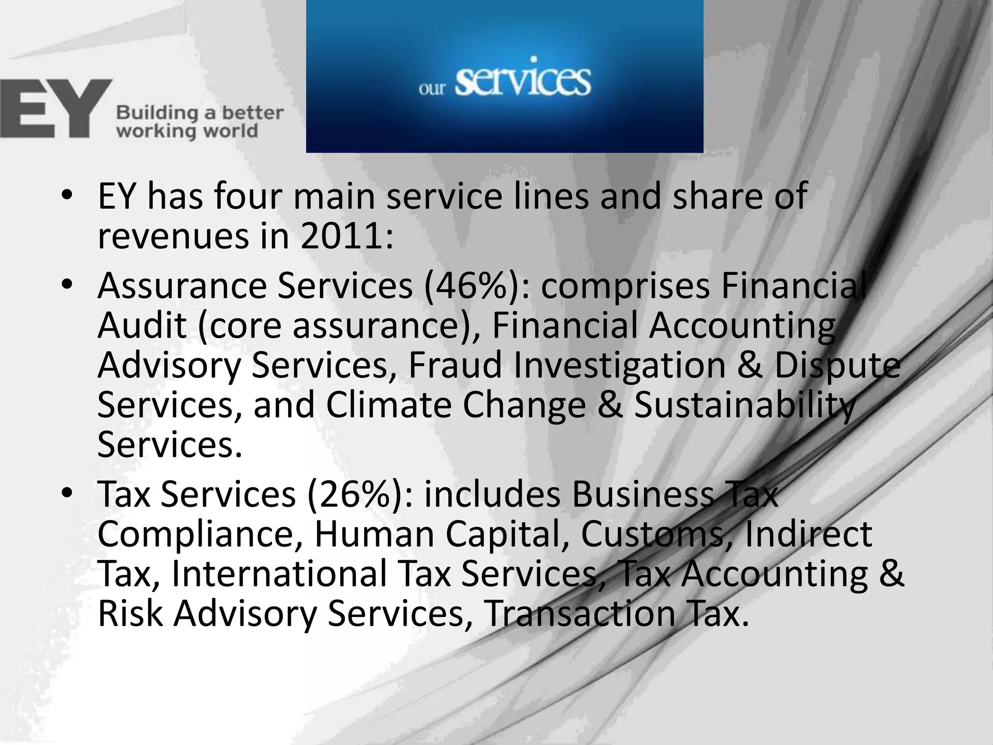 Services
• EY has four main service lines and share of
revenues in 2011:
• Assurance Services (46%): comprises Financial
Audit (core assurance), Financial Accounting
Advisory Services, Fraud Investigation & Dispute
Services, and Climate Change & Sustainability
Services.
• Tax Services (26%): includes Business Tax
Compliance, Human Capital, Customs, Indirect
Tax, International Tax Services, Tax Accounting &
Risk Advisory Services, Transaction Tax.

 