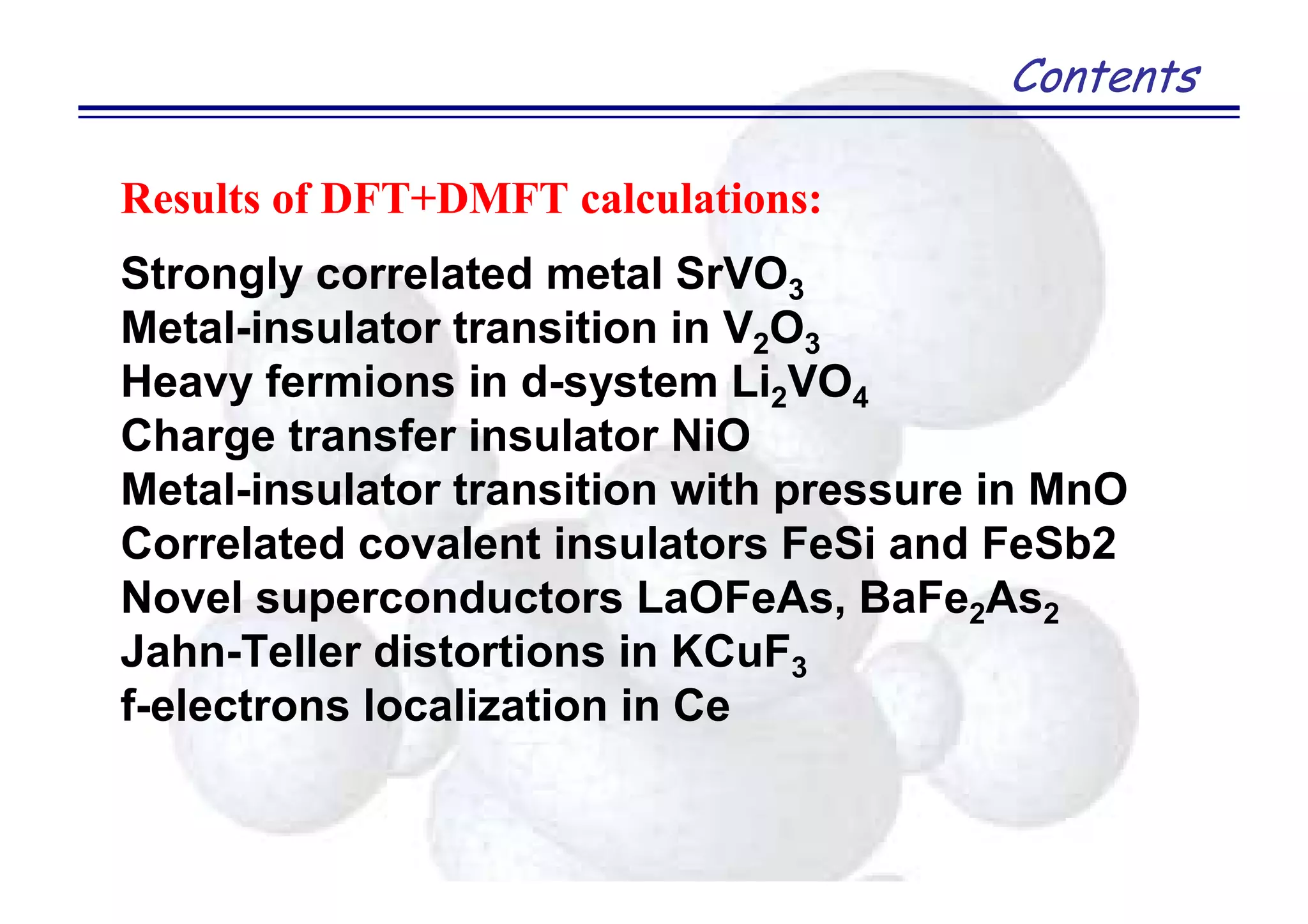 Contents
Results of DFT+DMFT calculations:
Strongly correlated metal SrVO3
Metal-insulator transition in V2O3
Heavy fermions in d-system Li2VO4
Charge transfer insulator NiO
Metal-insulator transition with pressure in MnO
Correlated covalent insulators FeSi and FeSb2
Novel superconductors LaOFeAs, BaFe2As2
Jahn-Teller distortions in KCuF3
f-electrons localization in Ce
 
