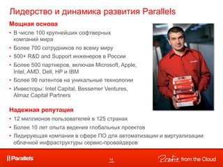 Лидерство и динамика развития Parallels
Мощная основа
•  В числе 100 крупнейших софтверных
   компаний мира
•  Более 700 сотрудников по всему миру
•  500+ R&D and Support инженеров в России
•  Более 500 партнеров, включая Microsoft, Apple,
   Intel, AMD, Dell, HP и IBM
•  Более 90 патентов на уникальные технологии
•  Инвесторы: Intel Capital, Bessemer Ventures,
   Almaz Capital Partners

Надежная репутация
•  12 миллионов пользователей в 125 странах
•  Более 10 лет опыта ведения глобальных проектов
•  Лидирующая компания в сфере ПО для автоматизации и виртуализации
   облачной инфраструктуры сервис-провайдеров

                                       14
 