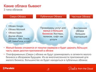 Какие облака бывают
3 типа облаков




                                 малых и больших
                                бизнесов




•  Малый бизнес откажется от покупки серверов и будет держать бо́льшую
   часть своих десктоп-приложений в облаке
•  Платформенные (Сверх-) облака не будут доминировать в сегменте малого
   бизнеса в обозримом будущем. Из-за многочисленности приложений для
   малого бизнеса, большинство их будет находиться в публичных облаках


                                    18
 